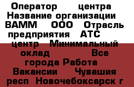 Оператор Call-центра › Название организации ­ ВАММ  , ООО › Отрасль предприятия ­ АТС, call-центр › Минимальный оклад ­ 13 000 - Все города Работа » Вакансии   . Чувашия респ.,Новочебоксарск г.